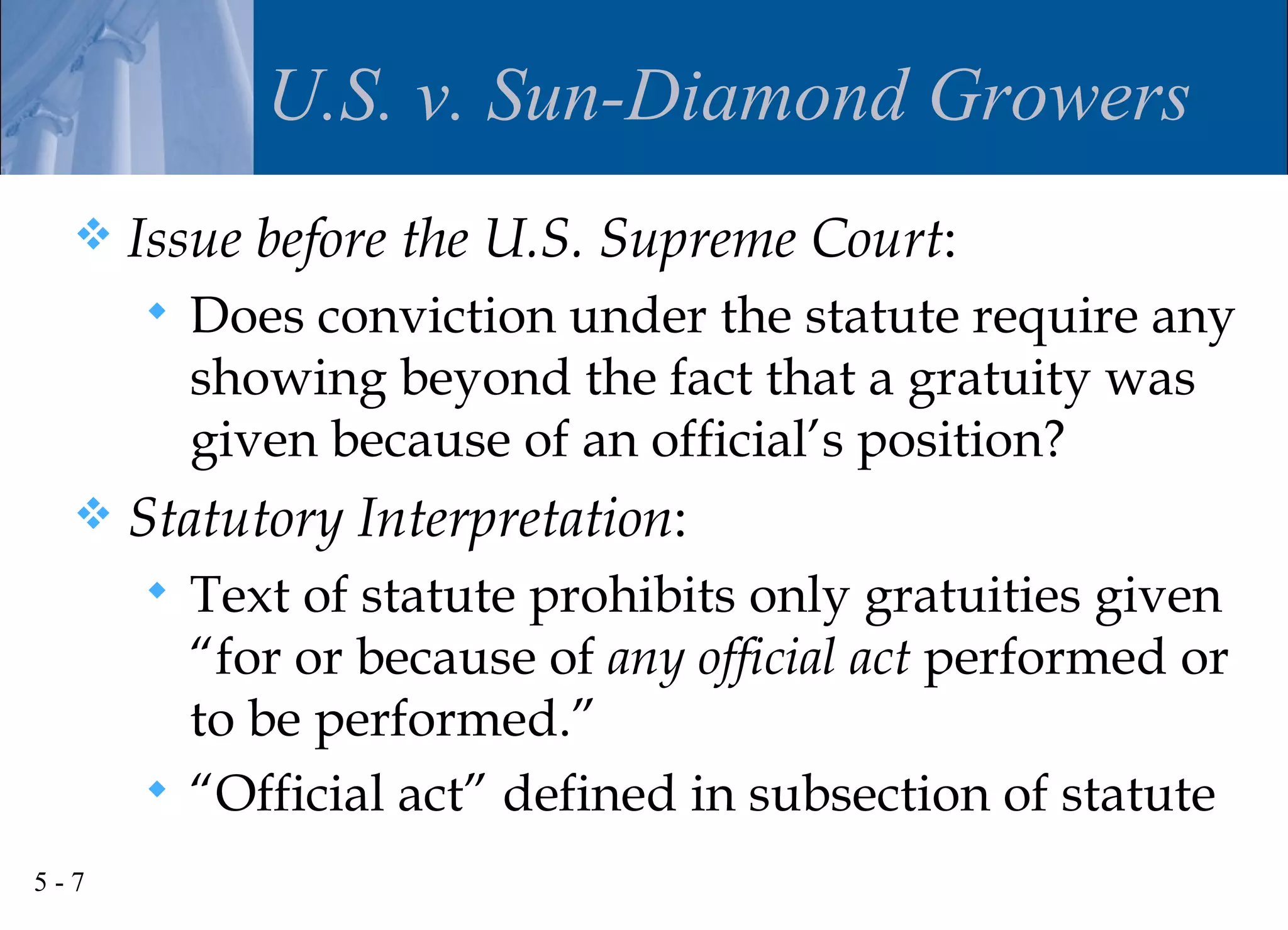 U.S. v. Sun-Diamond Growers
     Issue before the U.S. Supreme Court:
         Does conviction under the statute require any
          showing beyond the fact that a gratuity was
          given because of an official’s position?
     Statutory Interpretation:
       Text of statute prohibits only gratuities given
        “for or because of any official act performed or
        to be performed.”
       “Official act” defined in subsection of statute

5-7
 