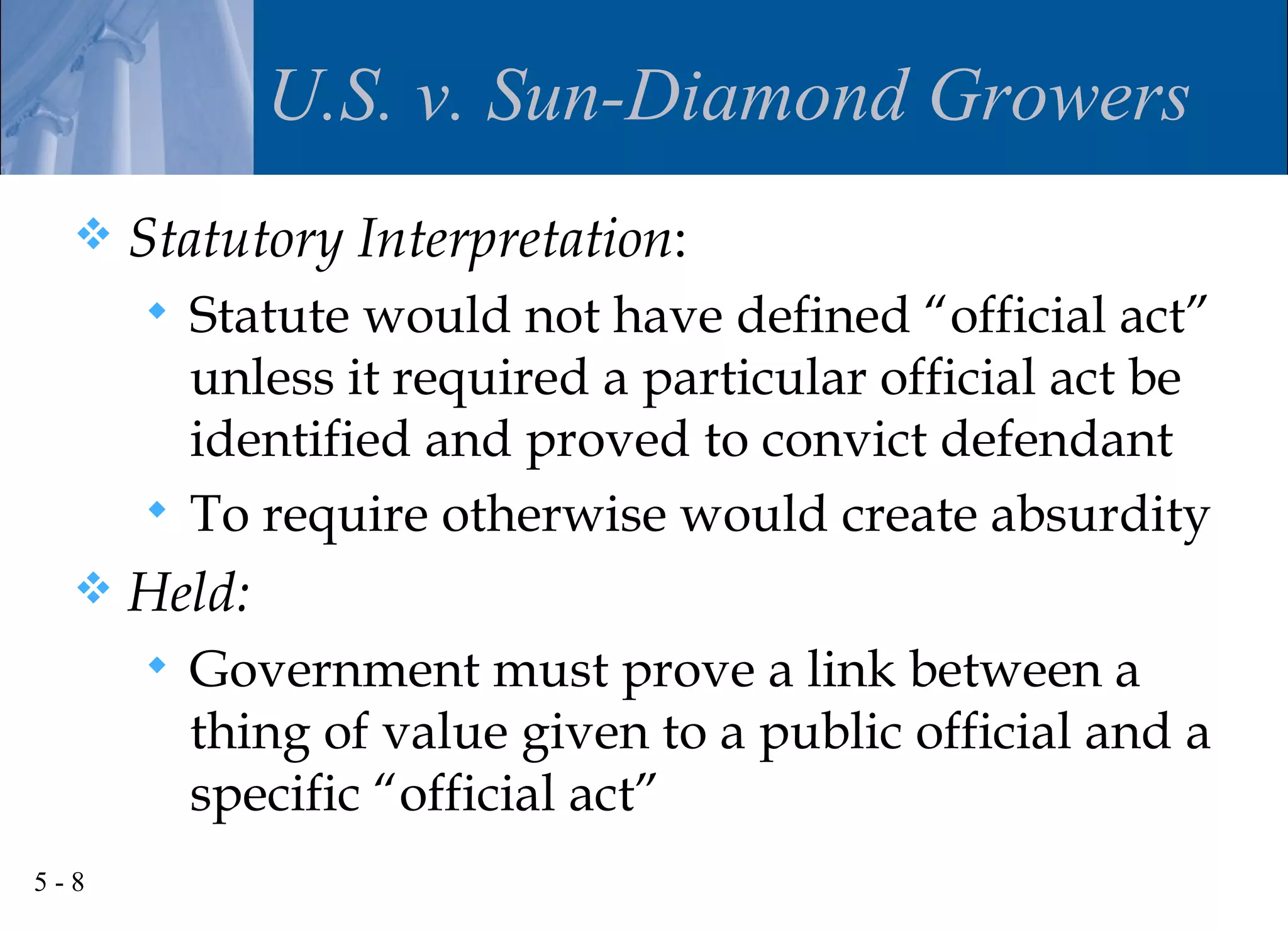 U.S. v. Sun-Diamond Growers
     Statutory Interpretation:
       Statute would not have defined “official act”
        unless it required a particular official act be
        identified and proved to convict defendant
       To require otherwise would create absurdity
     Held:
         Government must prove a link between a
          thing of value given to a public official and a
          specific “official act”
5-8
 