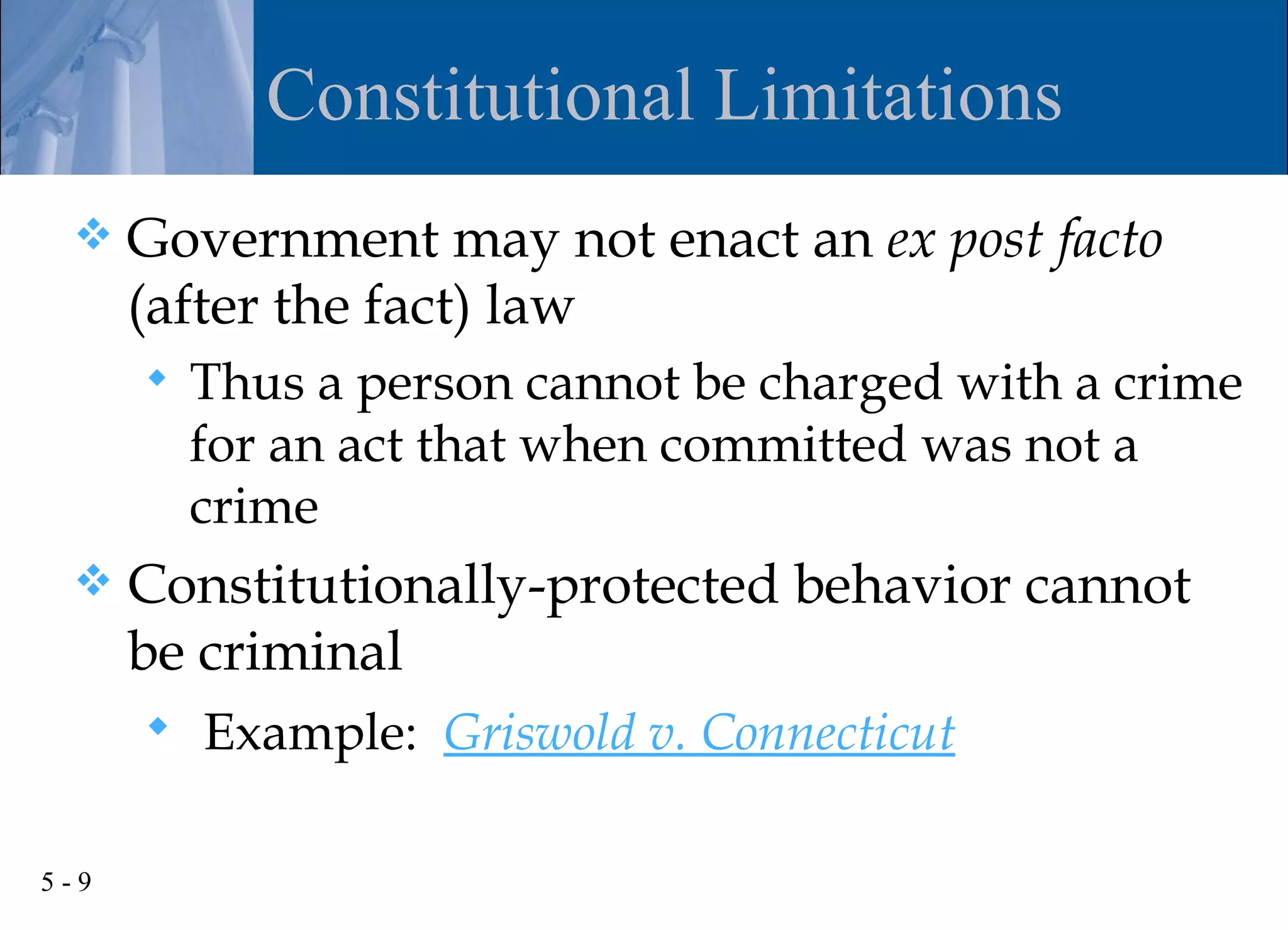 Constitutional Limitations
     Government may not enact an ex post facto
      (after the fact) law
         Thus a person cannot be charged with a crime
          for an act that when committed was not a
          crime
     Constitutionally-protected behavior cannot
      be criminal
       Example: Griswold v. Connecticut


5-9
 