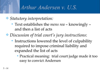 Arthur Andersen v. U.S.
        Statutory interpretation:
            Text establishes the mens rea – knowingly –
             and then a list of acts
        Discussion of trial court’s jury instructions:
            Instructions lowered the level of culpability
             required to impose criminal liability and
             expanded the list of acts
                 Practical meaning: trial court judge made it too
                  easy to convict Andersen
5 - 14
 