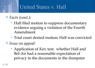 United States v. Hall
        Facts (cont.):
          Hall filed motion to suppress documentary
           evidence arguing a violation of the Fourth
           Amendment
          Trial court denied motion; Hall was convicted
        Issue on appeal:
            Application of Katz test: whether Hall and
             Bel-Air had a reasonable expectation of
             privacy in the documents in the dumpster
5 - 21
 