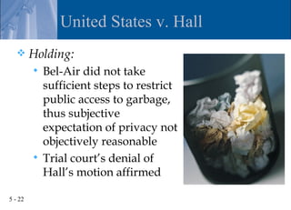 United States v. Hall
        Holding:
          Bel-Air did not take
           sufficient steps to restrict
           public access to garbage,
           thus subjective
           expectation of privacy not
           objectively reasonable
          Trial court’s denial of
           Hall’s motion affirmed

5 - 22
 