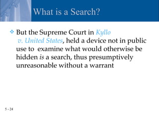 What is a Search?

        But the Supreme Court in Kyllo
         v. United States, held a device not in public
         use to examine what would otherwise be
         hidden is a search, thus presumptively
         unreasonable without a warrant




5 - 24
 