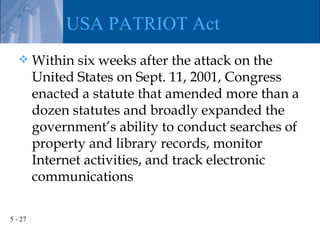 USA PATRIOT Act
        Within six weeks after the attack on the
         United States on Sept. 11, 2001, Congress
         enacted a statute that amended more than a
         dozen statutes and broadly expanded the
         government’s ability to conduct searches of
         property and library records, monitor
         Internet activities, and track electronic
         communications

5 - 27
 
