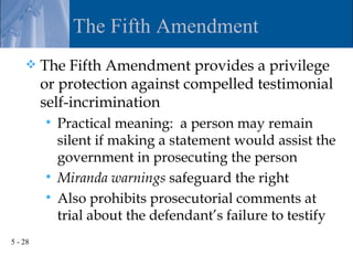 The Fifth Amendment
        The Fifth Amendment provides a privilege
         or protection against compelled testimonial
         self-incrimination
          Practical meaning: a person may remain
           silent if making a statement would assist the
           government in prosecuting the person
          Miranda warnings safeguard the right
          Also prohibits prosecutorial comments at
           trial about the defendant’s failure to testify
5 - 28
 