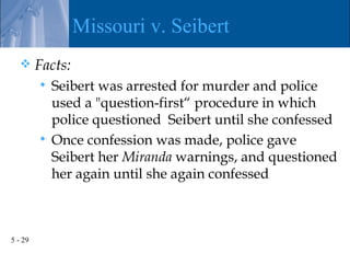Missouri v. Seibert
        Facts:
          Seibert was arrested for murder and police
           used a "question-first“ procedure in which
           police questioned Seibert until she confessed
          Once confession was made, police gave
           Seibert her Miranda warnings, and questioned
           her again until she again confessed



5 - 29
 