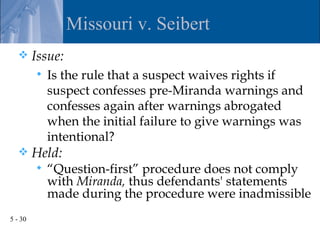Missouri v. Seibert
        Issue:
            Is the rule that a suspect waives rights if
             suspect confesses pre-Miranda warnings and
             confesses again after warnings abrogated
             when the initial failure to give warnings was
             intentional?
        Held:
            “Question-first” procedure does not comply
             with Miranda, thus defendants' statements
             made during the procedure were inadmissible
5 - 30
 