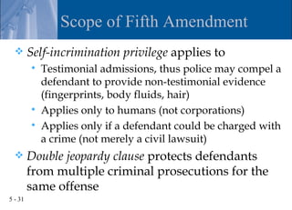 Scope of Fifth Amendment
        Self-incrimination privilege applies to
            Testimonial admissions, thus police may compel a
             defendant to provide non-testimonial evidence
             (fingerprints, body fluids, hair)
            Applies only to humans (not corporations)
            Applies only if a defendant could be charged with
             a crime (not merely a civil lawsuit)
        Double jeopardy clause protects defendants
         from multiple criminal prosecutions for the
         same offense
5 - 31
 