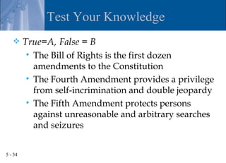 Test Your Knowledge
        True=A, False = B
          The Bill of Rights is the first dozen
           amendments to the Constitution
          The Fourth Amendment provides a privilege
           from self-incrimination and double jeopardy
          The Fifth Amendment protects persons
           against unreasonable and arbitrary searches
           and seizures


5 - 34
 