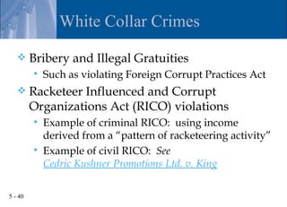 White Collar Crimes

        Bribery and Illegal Gratuities
            Such as violating Foreign Corrupt Practices Act
        Racketeer Influenced and Corrupt
         Organizations Act (RICO) violations
            Example of criminal RICO: using income
             derived from a “pattern of racketeering activity”
            Example of civil RICO: See
             Cedric Kushner Promotions Ltd. v. King

5 - 40
 
