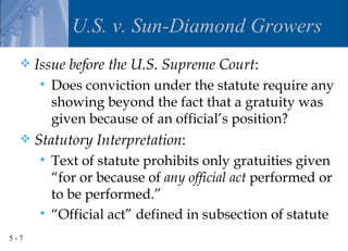 U.S. v. Sun-Diamond Growers
     Issue before the U.S. Supreme Court:
         Does conviction under the statute require any
          showing beyond the fact that a gratuity was
          given because of an official’s position?
     Statutory Interpretation:
       Text of statute prohibits only gratuities given
        “for or because of any official act performed or
        to be performed.”
       “Official act” defined in subsection of statute

5-7
 