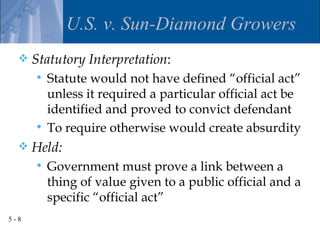 U.S. v. Sun-Diamond Growers
     Statutory Interpretation:
       Statute would not have defined “official act”
        unless it required a particular official act be
        identified and proved to convict defendant
       To require otherwise would create absurdity
     Held:
         Government must prove a link between a
          thing of value given to a public official and a
          specific “official act”
5-8
 