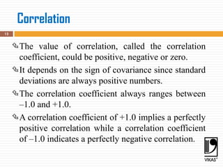 12
The value of correlation, called the correlation
coefficient, could be positive, negative or zero.
It depends on the sign of covariance since standard
deviations are always positive numbers.
The correlation coefficient always ranges between
–1.0 and +1.0.
A correlation coefficient of +1.0 implies a perfectly
positive correlation while a correlation coefficient
of –1.0 indicates a perfectly negative correlation.
Correlation
 