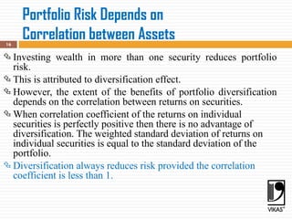 Portfolio Risk Depends on
Correlation between Assets
16
 Investing wealth in more than one security reduces portfolio
risk.
 This is attributed to diversification effect.
 However, the extent of the benefits of portfolio diversification
depends on the correlation between returns on securities.
 When correlation coefficient of the returns on individual
securities is perfectly positive then there is no advantage of
diversification. The weighted standard deviation of returns on
individual securities is equal to the standard deviation of the
portfolio.
 Diversification always reduces risk provided the correlation
coefficient is less than 1.
 