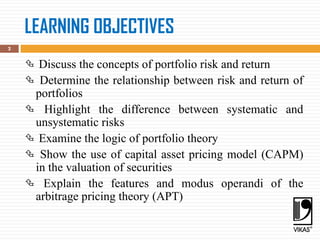 LEARNING OBJECTIVES
 Discuss the concepts of portfolio risk and return
 Determine the relationship between risk and return of
portfolios
 Highlight the difference between systematic and
unsystematic risks
 Examine the logic of portfolio theory
 Show the use of capital asset pricing model (CAPM)
in the valuation of securities
 Explain the features and modus operandi of the
arbitrage pricing theory (APT)
2
 