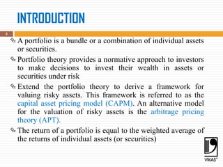INTRODUCTION
 A portfolio is a bundle or a combination of individual assets
or securities.
 Portfolio theory provides a normative approach to investors
to make decisions to invest their wealth in assets or
securities under risk
 Extend the portfolio theory to derive a framework for
valuing risky assets. This framework is referred to as the
capital asset pricing model (CAPM). An alternative model
for the valuation of risky assets is the arbitrage pricing
theory (APT).
 The return of a portfolio is equal to the weighted average of
the returns of individual assets (or securities)
3
 