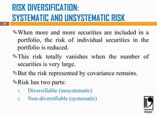 RISK DIVERSIFICATION:
SYSTEMATIC AND UNSYSTEMATIC RISK
38
When more and more securities are included in a
portfolio, the risk of individual securities in the
portfolio is reduced.
This risk totally vanishes when the number of
securities is very large.
But the risk represented by covariance remains.
Risk has two parts:
1. Diversifiable (unsystematic)
2. Non-diversifiable (systematic)
 