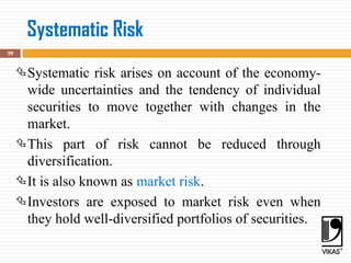 Systematic Risk
39
Systematic risk arises on account of the economy-
wide uncertainties and the tendency of individual
securities to move together with changes in the
market.
This part of risk cannot be reduced through
diversification.
It is also known as market risk.
Investors are exposed to market risk even when
they hold well-diversified portfolios of securities.
 