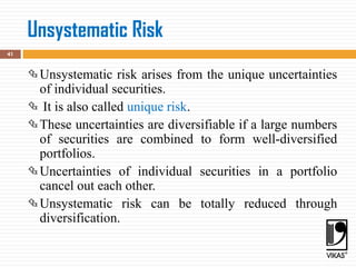 Unsystematic Risk
41
Unsystematic risk arises from the unique uncertainties
of individual securities.
 It is also called unique risk.
These uncertainties are diversifiable if a large numbers
of securities are combined to form well-diversified
portfolios.
Uncertainties of individual securities in a portfolio
cancel out each other.
Unsystematic risk can be totally reduced through
diversification.
 