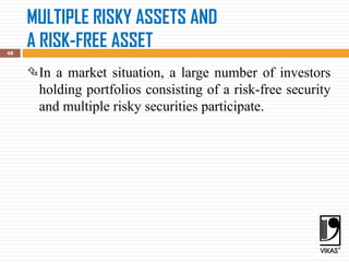 MULTIPLE RISKY ASSETS AND
A RISK-FREE ASSET
48
In a market situation, a large number of investors
holding portfolios consisting of a risk-free security
and multiple risky securities participate.
 