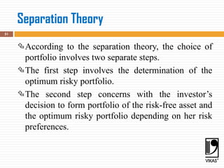 Separation Theory
51
According to the separation theory, the choice of
portfolio involves two separate steps.
The first step involves the determination of the
optimum risky portfolio.
The second step concerns with the investor’s
decision to form portfolio of the risk-free asset and
the optimum risky portfolio depending on her risk
preferences.
 