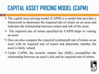 CAPITAL ASSET PRICING MODEL (CAPM)
53
 The capital asset pricing model (CAPM) is a model that provides a
framework to determine the required rate of return on an asset and
indicates the relationship between return and risk of the asset.
 The required rate of return specified by CAPM helps in valuing
an asset.
 One can also compare the expected (estimated) rate of return on an
asset with its required rate of return and determine whether the
asset is fairly valued.
 Under CAPM, the security market line (SML) exemplifies the
relationship between an asset’s risk and its required rate of return.
 