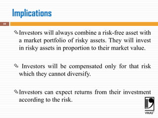Implications
59
Investors will always combine a risk-free asset with
a market portfolio of risky assets. They will invest
in risky assets in proportion to their market value.
 Investors will be compensated only for that risk
which they cannot diversify.
Investors can expect returns from their investment
according to the risk.
 