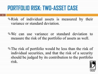 PORTFOLIO RISK: TWO-ASSET CASE
6
Risk of individual assets is measured by their
variance or standard deviation.
We can use variance or standard deviation to
measure the risk of the portfolio of assets as well.
The risk of portfolio would be less than the risk of
individual securities, and that the risk of a security
should be judged by its contribution to the portfolio
risk.
 