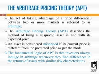 THE ARBITRAGE PRICING THEORY (APT)
61
The act of taking advantage of a price differential
between two or more markets is referred to as
arbitrage.
The Arbitrage Pricing Theory (APT) describes the
method of bring a mispriced asset in line with its
expected price.
An asset is considered mispriced if its current price is
different from the predicted price as per the model.
The fundamental logic of APT is that investors always
indulge in arbitrage whenever they find differences in
the returns of assets with similar risk characteristics.
 