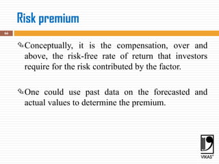 Risk premium
66
Conceptually, it is the compensation, over and
above, the risk-free rate of return that investors
require for the risk contributed by the factor.
One could use past data on the forecasted and
actual values to determine the premium.
 