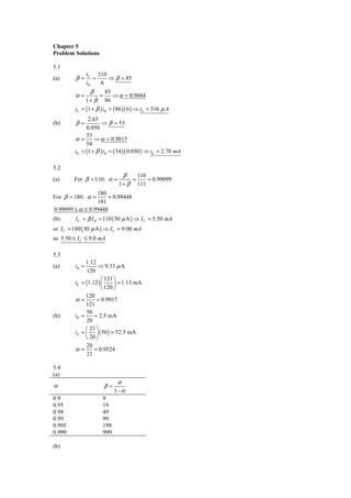 Chapter 5
Problem Solutions

5.1
                iC 510
(a)      β=        =   ⇒ β = 85
                iB   6
                 β      85
         α=           =    ⇒ α = 0.9884
              1 + β 86
         iE = (1 + β ) iB = ( 86 )( 6 ) ⇒ iE = 516 μ A
               2.65
(b)      β=           ⇒ β = 53
              0.050
              53
         α = ⇒ α = 0.9815
              54
         iE = (1 + β ) iB = ( 54 )( 0.050 ) ⇒ iE = 2.70 mA

5.2
                                   β       110
(a)      For β = 110: α =              =       = 0.99099
                                1+ β       111
                 180
For β = 180: α =     = 0.99448
                 181
0.99099 ≤ α ≤ 0.99448
(b)      I C = β I B = 110 ( 50 μ A ) ⇒ I C = 5.50 mA
or I C = 180 ( 50 μ A ) ⇒ I C = 9.00 mA
so 5.50 ≤ I C ≤ 9.0 mA

5.3
                1.12
(a)      iB =         ⇒ 9.33 μ A
                120
                        ⎛ 121 ⎞
         iE   = (1.12 ) ⎜     ⎟ = 1.13 mA
                        ⎝ 120 ⎠
                120
         α    =      = 0.9917
                121
                50
(b)      iB   =     = 2.5 mA
                20
                ⎛ 21 ⎞
         iE   = ⎜ ⎟ ( 50 ) = 52.5 mA
                ⎝ 20 ⎠
                20
         α    =     = 0.9524
                21

5.4
(a)
                               α
α                         β=
                               1−α
0.9                    9
0.95                   19
0.98                   49
0.99                   99
0.995                  199
0.999                  999

(b)
 