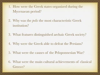 1. How were the Greek states organized during the
   Mycenaean period?

2. Why was the polis the most characteristic Greek
   institution?

3. What features distinguished archaic Greek society?

4. Why were the Greek able to defeat the Persians?

5. What were the causes of the Peloponnesian War?

6. What were the main cultural achievements of classical
   Greece?
 