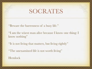 SOCRATES

“Beware the barrenness of a busy life.”

“I am the wisest man alive because I know one thing: I
know nothing”

“It is not living that matters, but living rightly”

“The unexamined life is not worth living”

Hemlock
 
