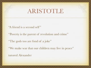 ARISTOTLE

“A friend is a second self ”

“Poverty is the parent of revolution and crime”

“The gods too are fond of a joke”

“We make war that our children may live in peace”

tutored Alexander
 