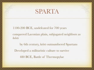 SPARTA

1100-200 BCE, undefeated for 700 years
conquered Laconian plain, subjugated neighbors as
helots
     by 6th century, helots outnumbered Spartans
 Developed a militaristic culture to survive
     480 BCE, Battle of Thermopylae
 