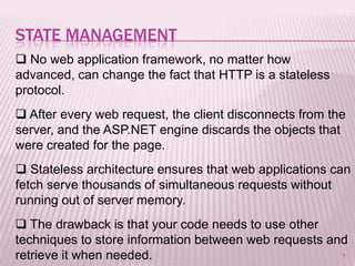 STATE MANAGEMENT
 No web application framework, no matter how
advanced, can change the fact that HTTP is a stateless
protocol.
 After every web request, the client disconnects from the
server, and the ASP.NET engine discards the objects that
were created for the page.
 Stateless architecture ensures that web applications can
fetch serve thousands of simultaneous requests without
running out of server memory.
 The drawback is that your code needs to use other
techniques to store information between web requests and
retrieve it when needed.                               1
 