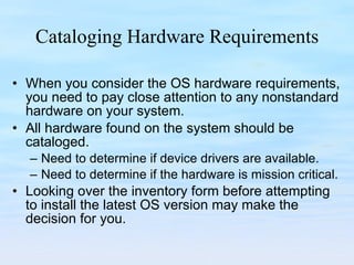 Cataloging Hardware Requirements When you consider the OS hardware requirements, you need to pay close attention to any nonstandard hardware on your system.  All hardware found on the system should be cataloged.  Need to determine if device drivers are available. Need to determine if the hardware is mission critical. Looking over the inventory form before attempting to install the latest OS version may make the decision for you.  