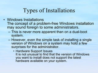 Types of Installations Windows Installations The concept of a problem-free Windows installation may sound foreign to some administrators.  This is never more apparent than on a dual-boot system.  However, even the simple task of installing a single version of Windows on a system may hold a few surprises for the administrator.  Hardware Support Issues It is not unusual to find that the version of Windows you want to install does not support the latest hardware available on your system. 