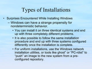 Types of Installations Surprises Encountered While Installing Windows Windows can have a strange propensity for nondeterministic behavior.  You can install it on three identical systems and end up with three completely different problems.  It is also possible to follow the same installation procedure and end up with three systems configured differently once the installation is complete.  For uniform installations, use the Windows network installation utilities, or tools like ghost” or “PC-rdist” to “push” an image to the new system from a pre-configured repository.  