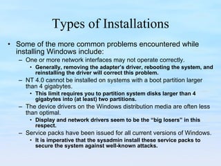 Types of Installations Some of the more common problems encountered while installing Windows include:  One or more network interfaces may not operate correctly. Generally, removing the adapter’s driver, rebooting the system, and reinstalling the driver will correct this problem. NT 4.0 cannot be installed on systems with a boot partition larger than 4 gigabytes.  This limit requires you to partition system disks larger than 4 gigabytes into (at least) two partitions. The device drivers on the Windows distribution media are often less than optimal.  Display and network drivers seem to be the “big losers” in this respect. Service packs have been issued for all current versions of Windows.  It is imperative that the sysadmin install these service packs to secure the system against well-known attacks. 