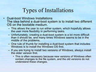Types of Installations Dual-boot Windows Installations The idea behind a dual-boot system is to install two different OS on the bootable medium.  This allows the user to run either system, which hopefully allows the user more flexibility in performing tasks.  Unfortunately, creating a dual-boot system is a lot more difficult than it should be, and many times Windows seems to be in the middle of the problems. One rule of thumb for installing a dual-boot system that includes Windows is to install the Windows OS first.  If you are trying to install two versions of Windows, always install the older version first.  This is often necessary because new versions of Windows often contain changes to the file system, and the old versions do not understand these changes.  