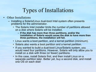Types of Installations Other Installations Installing a Solaris/Linux dual-boot Intel system often presents problems for the administrator.  The Solaris Intel installer limits the number of partitions allowed on a disk where Solaris will be installed.  If the disk has more than three partitions, and/or the installation of Solaris would cause the disk to have more than three partitions, the installation will fail. Linux wants a boot partition, and a kernel partition (minimum). Solaris also wants a boot partition and a kernel partition.  If you wanted to build a dual-boot Linux/Solaris system, you would need four partitions. However, Solaris will only allow you to install on a disk with three (or fewer) partitions.  In this case, install Solaris first, and then install Linux on a separate partition later. Better yet, buy a second disk, and install one OS on each disk! 