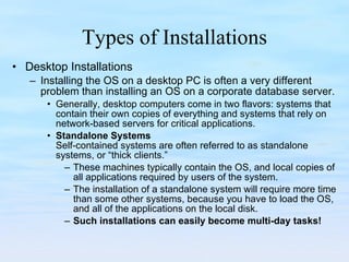 Types of Installations Desktop Installations Installing the OS on a desktop PC is often a very different problem than installing an OS on a corporate database server. Generally, desktop computers come in two flavors: systems that contain their own copies of everything and systems that rely on network-based servers for critical applications.  Standalone Systems Self-contained systems are often referred to as standalone systems, or “thick clients.”  These machines typically contain the OS, and local copies of all applications required by users of the system.  The installation of a standalone system will require more time than some other systems, because you have to load the OS, and all of the applications on the local disk.  Such installations can easily become multi-day tasks! 