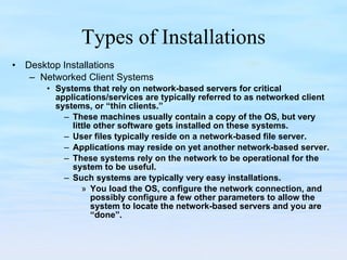 Types of Installations Desktop Installations Networked Client Systems Systems that rely on network-based servers for critical applications/services are typically referred to as networked client systems, or “thin clients.”  These machines usually contain a copy of the OS, but very little other software gets installed on these systems. User files typically reside on a network-based file server.  Applications may reside on yet another network-based server.  These systems rely on the network to be operational for the system to be useful. Such systems are typically very easy installations.  You load the OS, configure the network connection, and possibly configure a few other parameters to allow the system to locate the network-based servers and you are “done”.  
