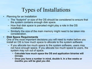 Types of Installations Planning for an Installation The “footprint” or size of the OS should be considered to ensure that the system contains enough disk space.  How that disk space is parceled might play a role in the OS installation.  Similarly the size of the main memory might need to be taken into consideration.  Disk Space Requirements One of the most important decisions you will need to make before you install an OS is how much space to allocate to the system software.  If you allocate too much space to the system software, users may not have enough space. If you allocate too much space to users, the system may run out of space. Calculate how much space the OS and application binaries will occupy. Once you have a number in mind, double it. In a few weeks or months you will be glad you did. 