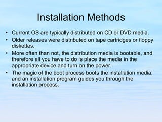 Installation Methods Current OS are typically distributed on CD or DVD media.  Older releases were distributed on tape cartridges or floppy diskettes. More often than not, the distribution media is bootable, and therefore all you have to do is place the media in the appropriate device and turn on the power.  The magic of the boot process boots the installation media, and an installation program guides you through the installation process. 