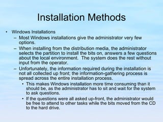 Installation Methods Windows Installations Most Windows installations give the administrator very few options.  When installing from the distribution media, the administrator selects the partition to install the bits on, answers a few questions about the local environment.  The system does the rest without input from the operator.  Unfortunately, the information required during the installation is not all collected up front; the information-gathering process is spread across the entire installation process.  This makes Windows installation more time consuming than it should be, as the administrator has to sit and wait for the system to ask questions.  If the questions were all asked up-front, the administrator would be free to attend to other tasks while the bits moved from the CD to the hard drive.  