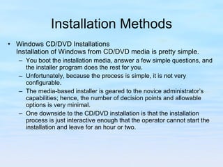 Installation Methods Windows CD/DVD Installations Installation of Windows from CD/DVD media is pretty simple.  You boot the installation media, answer a few simple questions, and the installer program does the rest for you.  Unfortunately, because the process is simple, it is not very configurable.  The media-based installer is geared to the novice administrator’s capabilities; hence, the number of decision points and allowable options is very minimal.  One downside to the CD/DVD installation is that the installation process is just interactive enough that the operator cannot start the installation and leave for an hour or two.  
