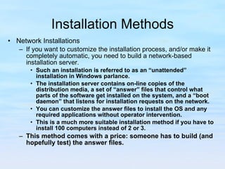 Installation Methods Network Installations If you want to customize the installation process, and/or make it completely automatic, you need to build a network-based installation server.  Such an installation is referred to as an “unattended” installation in Windows parlance.  The installation server contains on-line copies of the distribution media, a set of “answer” files that control what parts of the software get installed on the system, and a “boot daemon” that listens for installation requests on the network. You can customize the answer files to install the OS and any required applications without operator intervention.  This is a much more suitable installation method if you have to install 100 computers instead of 2 or 3.  This method comes with a price: someone has to build (and hopefully test) the answer files. 