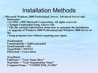 Installation Methods ; Microsoft Windows 2000 Professional, Server, Advanced Server and Datacenter ; (c) 1994 - 1999 Microsoft Corporation. All rights reserved. ;; Sample Unattended Setup Answer File ; This file contains information about how to automate the installation ; or upgrade of Windows 2000 Professional and Windows 2000 Server so the ; Setup program runs without requiring user input.   [Unattended] Unattendmode = FullUnattended OemPreinstall = NO TargetPath = WINNT Filesystem = LeaveAlone   [UserData] FullName = "Your Name Here" OrgName = "Your Organization Name" ComputerName = "COMPUTER_NAME" 